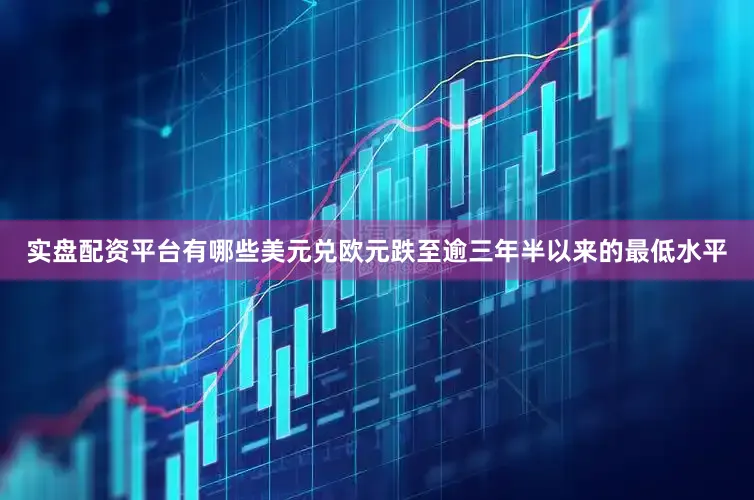 实盘配资平台有哪些美元兑欧元跌至逾三年半以来的最低水平