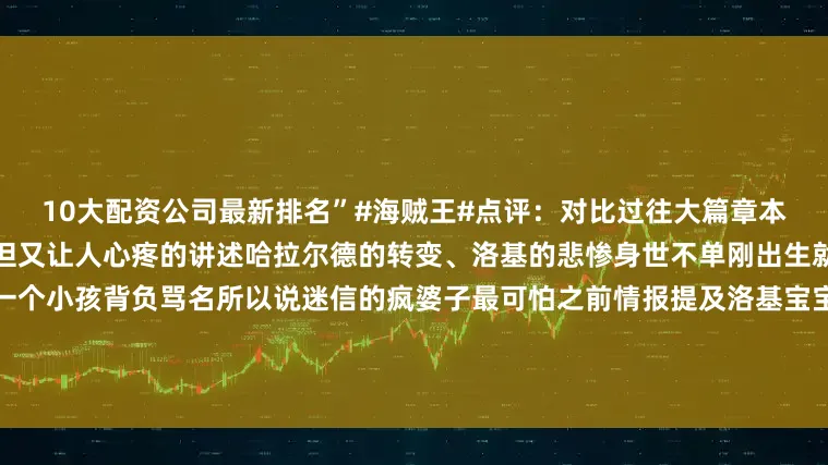 10大配资公司最新排名”#海贼王#点评：对比过往大篇章本次迅速进入回忆环节本话简明但又让人心疼的讲述哈拉尔德的转变、洛基的悲惨身世不单刚出生就被生母丢弃往后的诅咒都由一个小孩背负骂名所以说迷信的疯婆子最可怕之前情报提及洛基宝宝经过地方周围有猛兽倒下的痕迹实际没有看出怎么弄倒猛兽所以刚出生就有霸王色这点待定吧