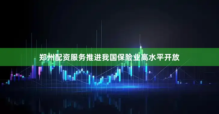 郑州配资服务推进我国保险业高水平开放