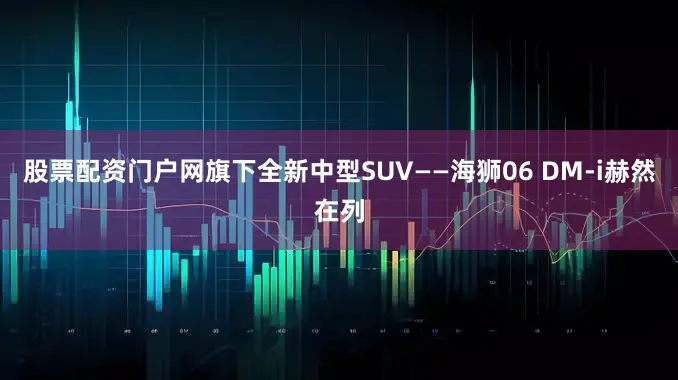 股票配资门户网旗下全新中型SUV——海狮06 DM-i赫然在列