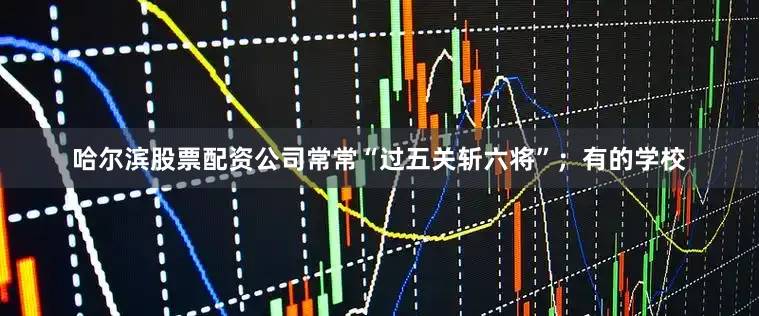 哈尔滨股票配资公司常常“过五关斩六将”；有的学校