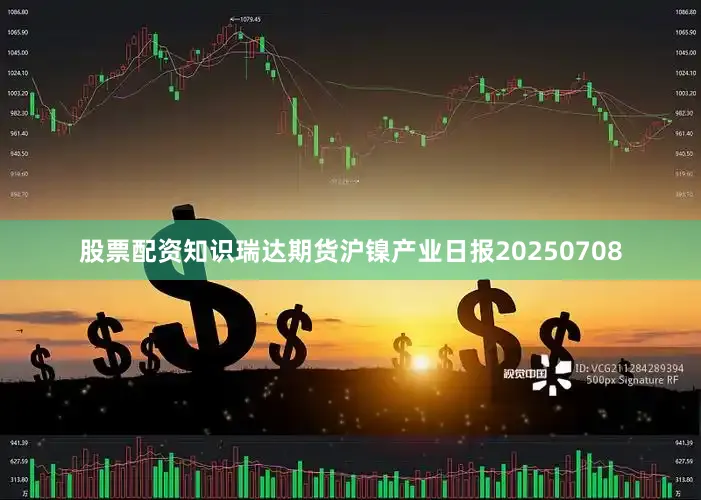 股票配资知识瑞达期货沪镍产业日报20250708