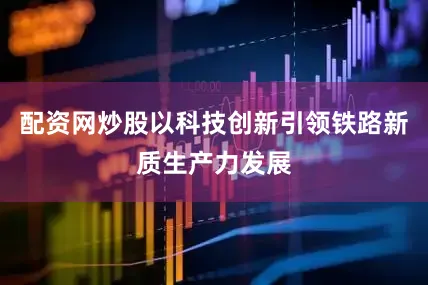 配资网炒股以科技创新引领铁路新质生产力发展