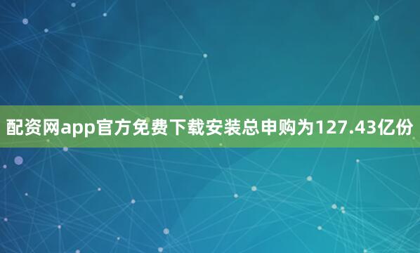配资网app官方免费下载安装总申购为127.43亿份