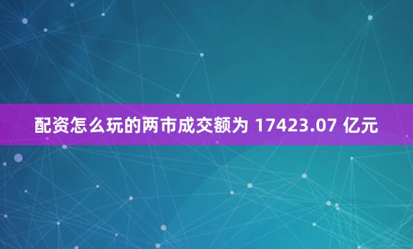 配资怎么玩的两市成交额为 17423.07 亿元