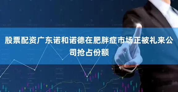 股票配资广东诺和诺德在肥胖症市场正被礼来公司抢占份额