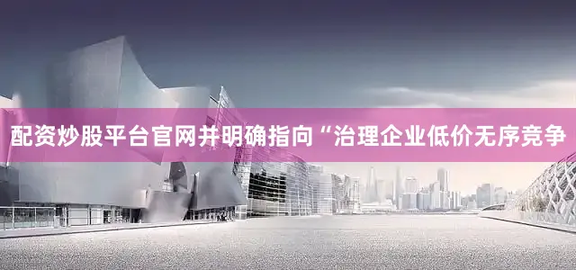 配资炒股平台官网并明确指向“治理企业低价无序竞争