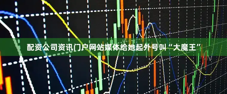 配资公司资讯门户网站媒体给她起外号叫“大魔王”