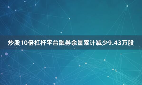 炒股10倍杠杆平台融券余量累计减少9.43万股