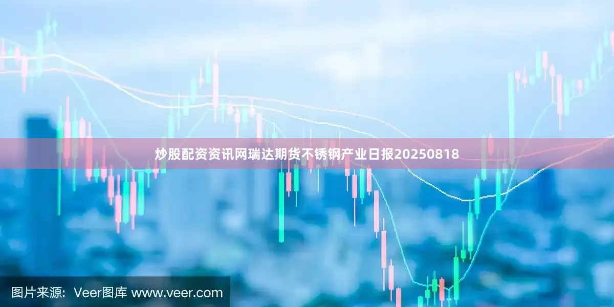 炒股配资资讯网瑞达期货不锈钢产业日报20250818