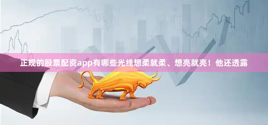 正规的股票配资app有哪些光线想柔就柔、想亮就亮！他还透露