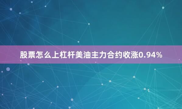股票怎么上杠杆美油主力合约收涨0.94%