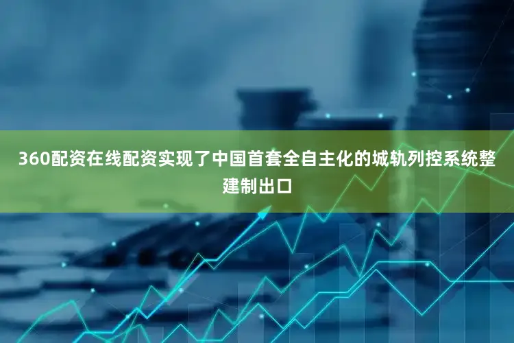 360配资在线配资实现了中国首套全自主化的城轨列控系统整建制出口