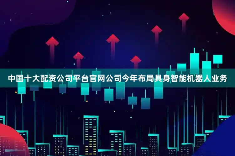 中国十大配资公司平台官网公司今年布局具身智能机器人业务
